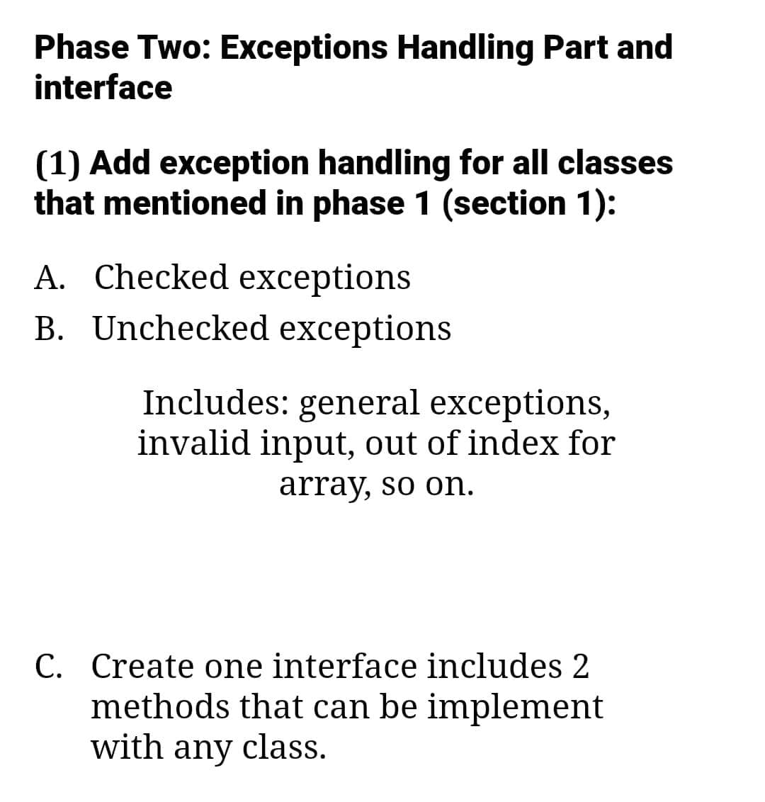 Phase Two: Exceptions Handling Part and
interface
(1) Add exception handling for all classes
that mentioned in phase 1 (section 1):
A. Checked exceptions
B. Unchecked exceptions
Includes: general exceptions,
invalid input, out of index for
array, so on.
C. Create one interface includes 2
methods that can be implement
with any class.
