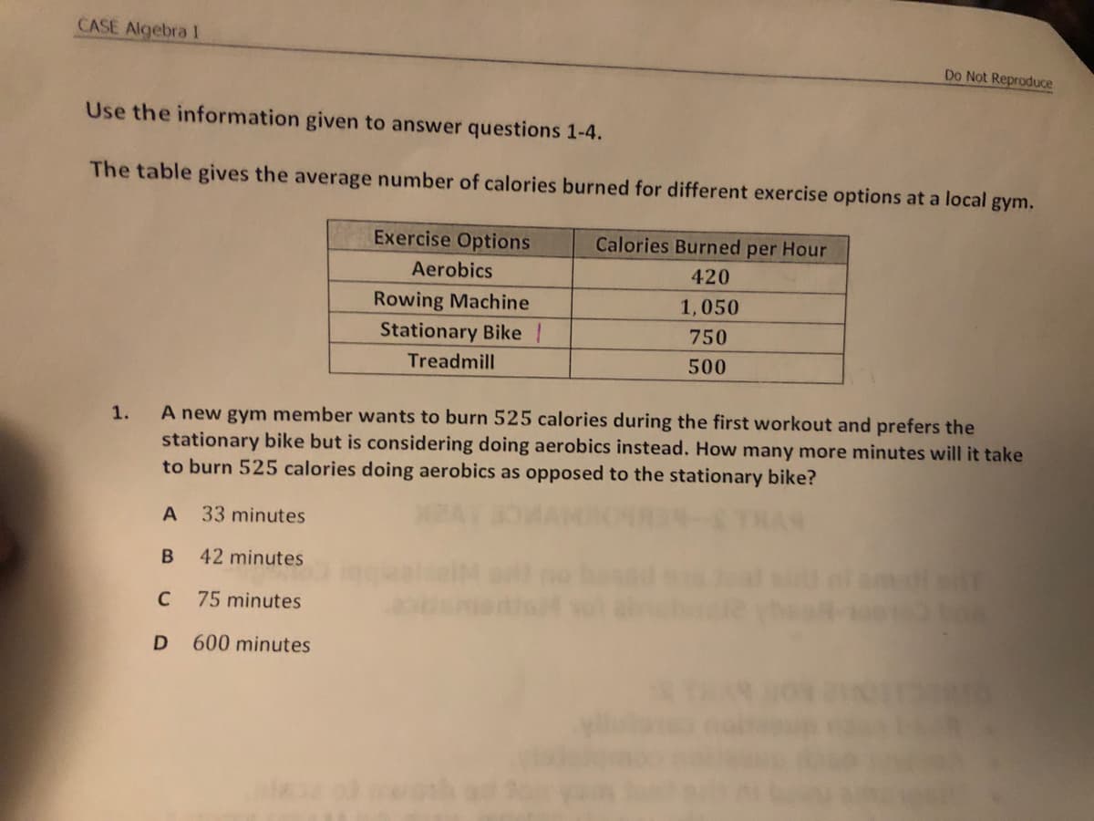 CASE Algebra I
Do Not Reproduce
Use the information given to answer questions 1-4.
The table gives the average number of calories burned for different exercise options at a local gym.
Exercise Options
Calories Burned per Hour
Aerobics
420
Rowing Machine
Stationary Bike |
1,050
750
Treadmill
500
A new gym member wants to burn 525 calories during the first workout and prefers the
stationary bike but is considering doing aerobics instead. How many more minutes will it take
to burn 525 calories doing aerobics as opposed to the stationary bike?
1.
A
33 minutes
42 minutes
C
75 minutes
D
600 minutes
