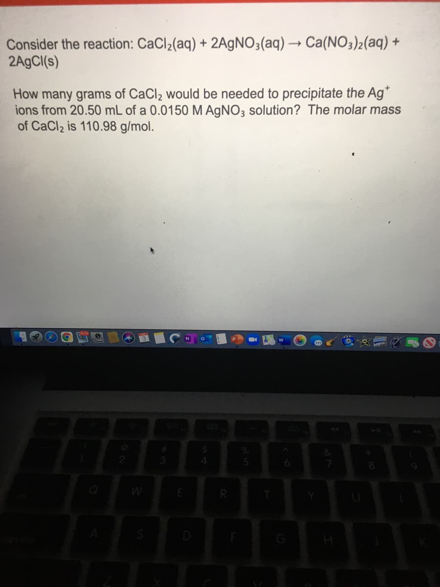 Consider the reaction: CaCl2(aq) + 2AgNO3(aq) → Ca(NO3)2(aq) +
2A9CI(s)
How many grams of CaCl2 would be needed to precipitate the Ag*
ions from 20.50 mL of a 0.0150 M AGNO3 solution? The molar mass
of CaCl2 is 110.98 g/mol.
3
4.
