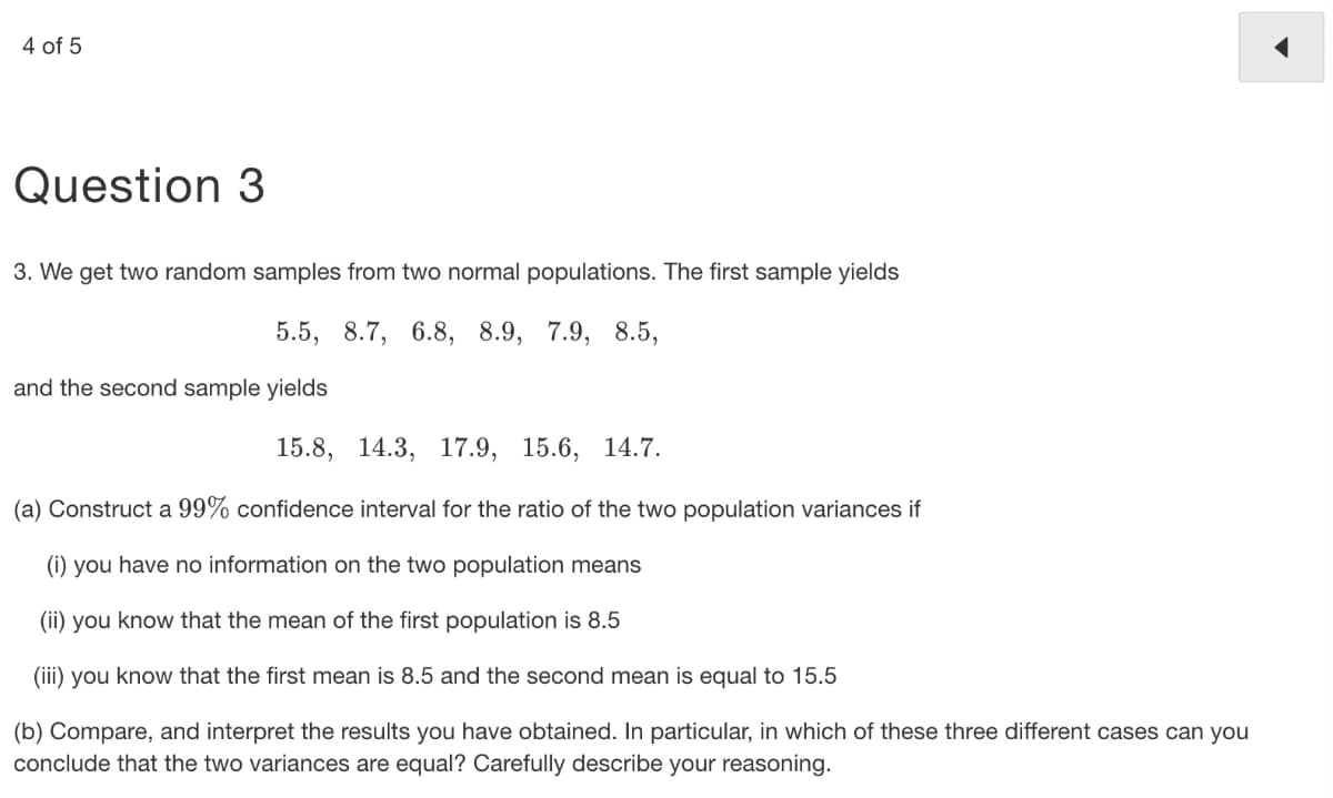 4 of 5
Question 3
3. We get two random samples from two normal populations. The first sample yields
5.5, 8.7, 6.8, 8.9, 7.9, 8.5,
and the second sample yields
15.8, 14.3, 17.9,
15.6, 14.7.
(a) Construct a 99% confidence interval for the ratio of the two population variances if
(i) you have no information on the two population means
(ii) you know that the mean of the first population is 8.5
(iii) you know that the first mean is 8.5 and the second mean is equal to 15.5
(b) Compare, and interpret the results you have obtained. In particular, in which of these three different cases can you
conclude that the two variances are equal? Carefully describe your reasoning.
