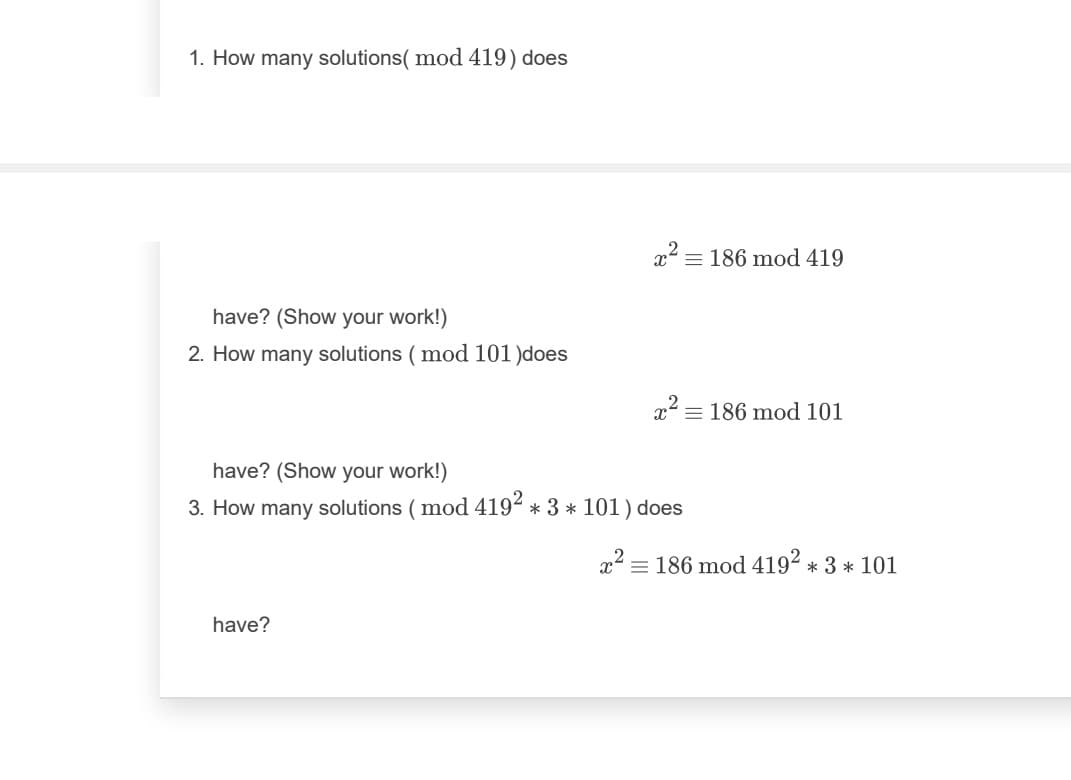 1. How many solutions( mod 419) does
x2 = 186 mod 419
have? (Show your work!)
2. How many solutions ( mod 101 )does
x = 186 mod 101
have? (Show your work!)
3. How many solutions ( mod 4192 * 3 * 101) does
x' = 186 mod 4192 * 3 * 101
have?
