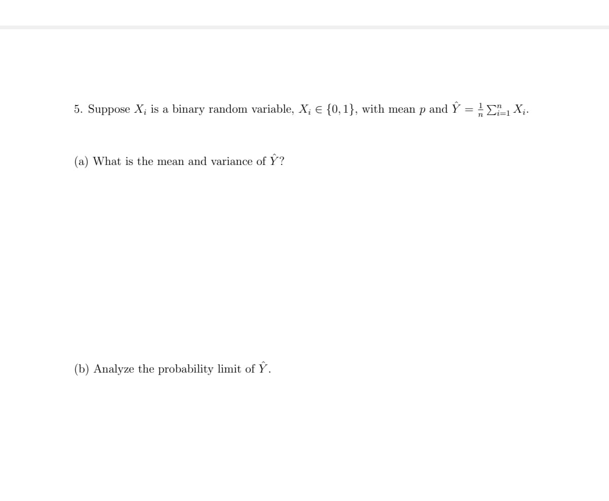 5. Suppose X; is a binary random variable, X; E {0, 1}, with mean p and Ý = E X;.
(a) What is the mean and variance of Y?
(b) Analyze the probability limit of Ý.
