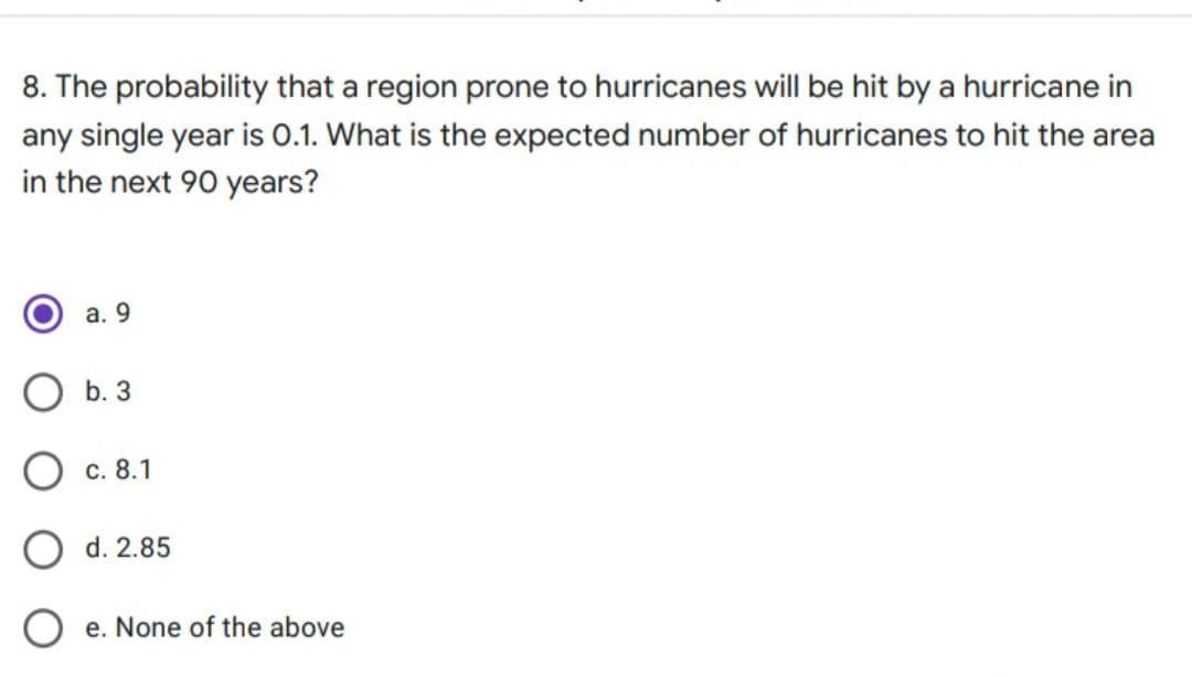 8. The probability that a region prone to hurricanes will be hit by a hurricane in
any single year is 0.1. What is the expected number of hurricanes to hit the area
in the next 90 years?
а. 9
b. 3
Ос. 8.1
O d. 2.85
e. None of the above
