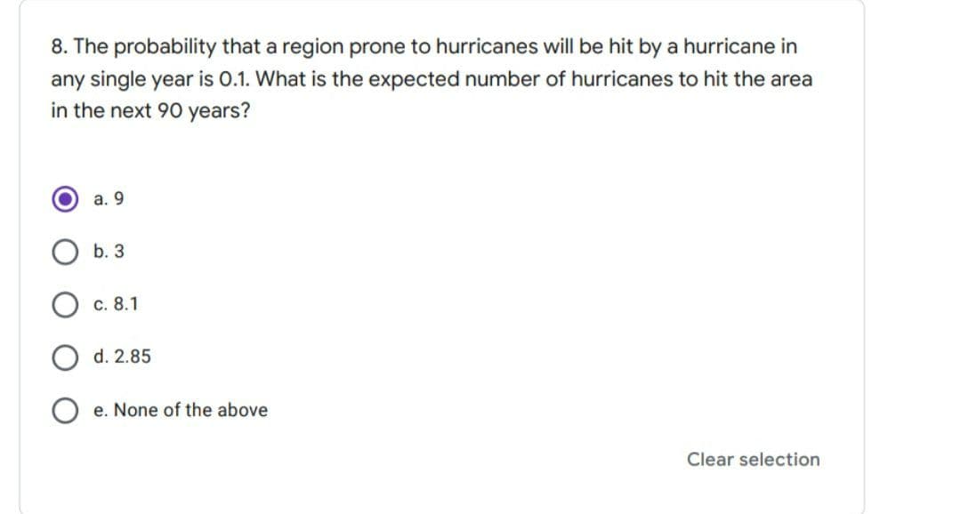 8. The probability that a region prone to hurricanes will be hit by a hurricane in
any single year is 0.1. What is the expected number of hurricanes to hit the area
in the next 90 years?
а. 9
b. 3
c. 8.1
d. 2.85
e. None of the above
Clear selection
