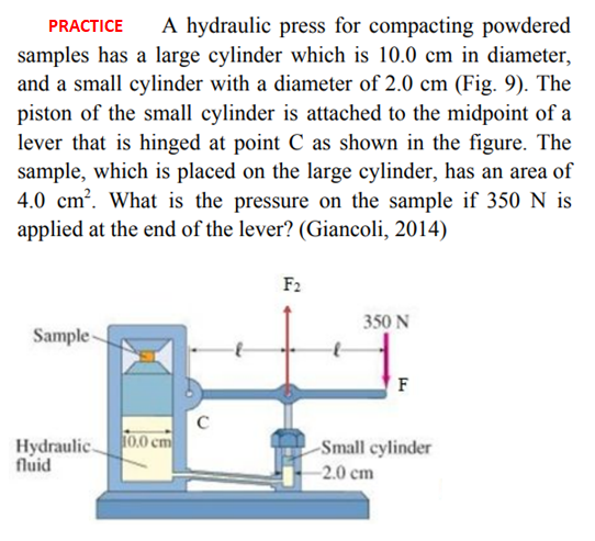 A hydraulic press for compacting powdered
PRACTICE
samples has a large cylinder which is 10.0 cm in diameter,
and a small cylinder with a diameter of 2.0 cm (Fig. 9). The
piston of the small cylinder is attached to the midpoint of a
lever that is hinged at point C as shown in the figure. The
sample, which is placed on the large cylinder, has an area of
4.0 cm?. What is the pressure on the sample if 350 N is
applied at the end of the lever? (Giancoli, 2014)
F2
350 N
Sample-
F
Hydraulic.
fluid
10.0 cm
Small cylinder
-2.0 cm
