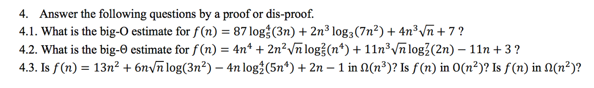 4. Answer the following questions by a proof or dis-proof.
4.1. What is the big-O estimate for f (n) = 87 log (3n) + 2n³ log3(7n²) + 4n³ Vn + 7 ?
4.2. What is the big-O estimate for f (n) = 4n* + 2n² /n log?(n*) + 11n³ \n log?(2n) – 11n + 3 ?
4.3. Is f (n) = 13n² + 6nyn log(3n²) – 4n log (5nª) + 2n – 1 in N(n³)? Is f (n) in 0(n²)? Is f (n) in N(n²)?
