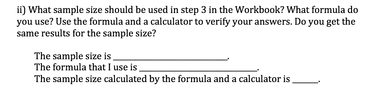 ii) What sample size should be used in step 3 in the Workbook? What formula do
you use? Use the formula and a calculator to verify your answers. Do you get the
same results for the sample size?
The sample size is
The formula that I use is
The sample size calculated by the formula and a calculator is
