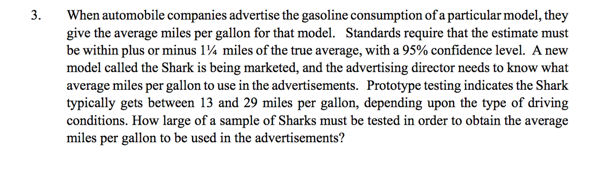 When automobile companies advertise the gasoline consumption of a particular model, they
give the average miles per gallon for that model. Standards require that the estimate must
be within plus or minus 14 miles of the true average, with a 95% confidence level. A new
model called the Shark is being marketed, and the advertising director needs to know what
average miles per gallon to use in the advertisements. Prototype testing indicates the Shark
typically gets between 13 and 29 miles per gallon, depending upon the type of driving
conditions. How large of a sample of Sharks must be tested in order to obtain the average
miles per gallon to be used in the advertisements?
3.
