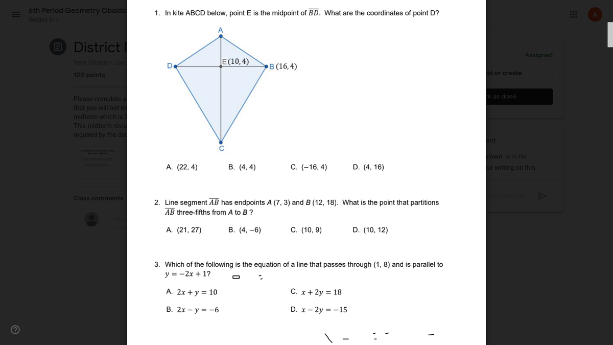 6th Period Geometry Obaido
1. In kite ABCD below, point E is the midpoint of BD. What are the coordinates of point D?
Section 011
O District
Assigned
Vera Obaido Jan
E(10,4)
De
.В (16,4)
100 points
dd or create
k as done
Please complete a
that you will not kr
midterm which is
This midterm revie
required by the dis
ent
rown 4:16 PM
А. (22, 4)
В. (4, 4)
C. (-16, 4)
D. (4, 16)
ur writing on this
commer
Class comments
2. Line segment AB has endpoints A (7, 3) and B (12, 18). What is the point that partitions
AB three-fifths from A to B ?
А. (21, 27)
В. (4, —6)
C. (10, 9)
D. (10, 12)
3. Which of the following is the equation of a line that passes through (1, 8) and is parallel to
y = -2x + 1?
A. 2x + y = 10
C. x + 2y = 18
В. 2х — у %3D —6
D. x – 2y = -15
