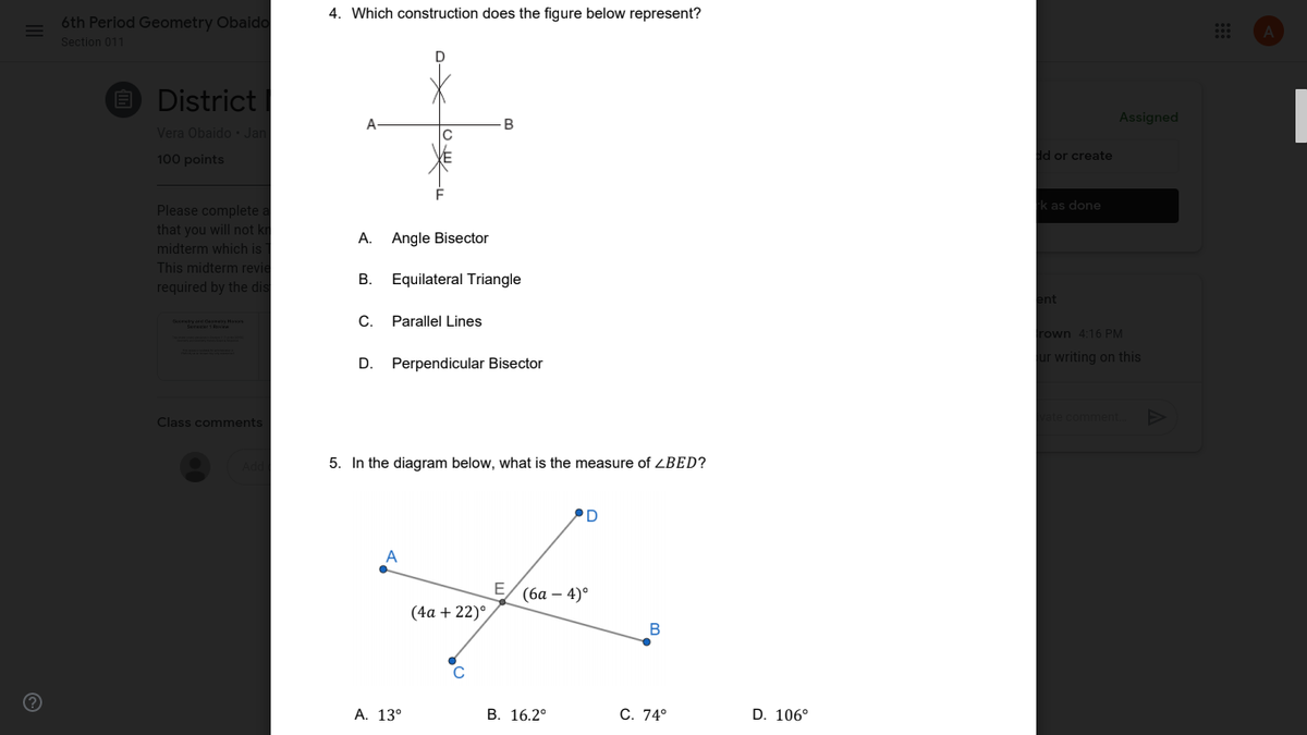 4. Which construction does the figure below represent?
6th Period Geometry Obaido
Section 011
D
E District
A
B
Assigned
Vera Obaido Jan
dd or create
100 points
F
k as done
Please complete a
that you will not kr
midterm which is
This midterm revie
A. Angle Bisector
В.
Equilateral Triangle
required by the dis
ent
C.
Parallel Lines
rown 4:16 PM
ur writing on this
D.
Perpendicular Bisector
commer
Class comments
5. In the diagram below, what is the measure of ZBED?
PD
E
(ба — 4)°
(4a + 22)°
А. 13°
В. 16.2°
C. 74°
D. 106°
