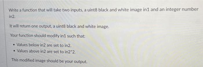 Write a function that will take two inputs, a uint8 black and white image in1 and an integer number
in2.
It will return one output, a uint8 black and white image.
Your function should modify in1 such that:
• Values below in2 are set to in2.
• Values above in2 are set to in2*2.
This modified image should be your output.
