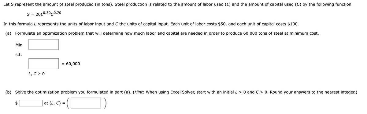 Let S represent the amount of steel produced (in tons). Steel production is related to the amount of labor used (L) and the amount of capital used (C) by the following function.
S = 20L0.30C0.70
In this formula L represents the units of labor input and C the units of capital input. Each unit of labor costs $50, and each unit of capital costs $100.
(a) Formulate an optimization problem that will determine how much labor and capital are needed in order to produce 60,000 tons of steel at minimum cost.
Min
s.t.
= 60,000
%3D
L, C2 0
(b) Solve the optimization problem you formulated in part (a). (Hint: When using Excel Solver, start with an initial L > 0 and C > 0. Round your answers to the nearest integer.)
$
at (L, C)
