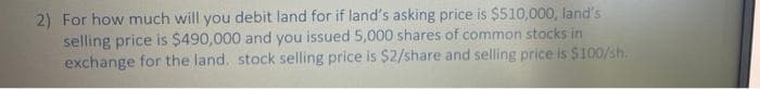 2) For how much will you debit land for if land's asking price is $510,000, land's
selling price is $490,000 and you issued 5,000 shares of common stocks in
exchange for the land. stock selling price is $2/share and selling price is $100/sh.
