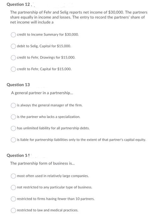 Question 12,
The partnership of Fehr and Selig reports net income of $30,000. The partners
share equally in income and losses. The entry to record the partners' share of
net income will include a
) credit to Income Summary for $30,000.
debit to Selig, Capital for $15,000.
credit to Fehr, Drawings for $15,000.
credit to Fehr, Capital for $15,000.
Question 13
A general partner in a partnership.
is always the general manager of the firm.
is the partner who lacks a specialization.
has unlimited liability for all partnership debts.
is liable for partnership liabilities only to the extent of that partner's capital equity.
Question 14
The partnership form of business is.
most often used in relatively large companies.
)not restricted to any particular type of business.
restricted to firms having fewer than 10 partners.
restricted to law and medical practices.
