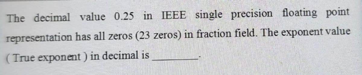 The decimal value 0.25 in IEEE single precision floating point
representation has all zeros (23 zeros) in fraction field. The exponent value
(True exponent) in decimal is
