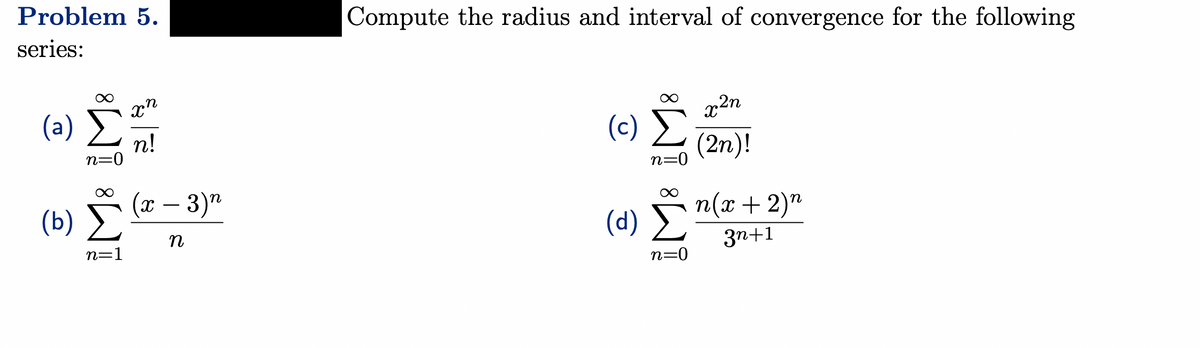 Problem 5.
series:
(a)
(b)
n=0
8
n=1
xn
n!
(x − 3) n
n
Compute the radius and interval of convergence for the following
(c) Σ
n=0
(d)
n=0
x²n
(2n)!
n(x + 2)n
3n+1
