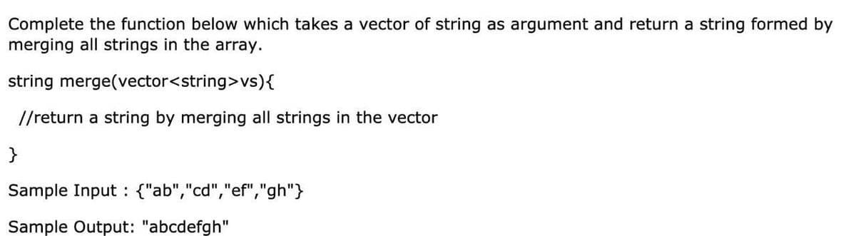 Complete the function below which takes a vector of string as argument and return a string formed by
merging all strings in the array.
string merge(vector<string>vs){
//return a string by merging all strings in the vector
}
Sample Input : {"ab","cd","ef","gh"}
Sample Output: "abcdefgh"
