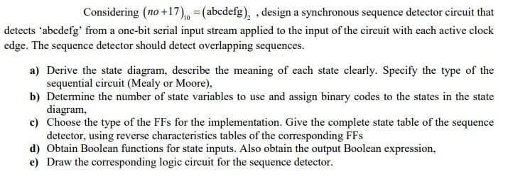 Considering (no +17) = (abcdefg),, design a synchronous sequence detector circuit that
detects 'abcdefg' from a one-bit serial input stream applied to the input of the circuit with each active clock
edge. The sequence detector should detect overlapping sequences.
a) Derive the state diagram, describe the meaning of each state clearly. Specify the type of the
sequential circuit (Mealy or Moore),
b) Determine the number of state variables to use and assign binary codes to the states in the state
diagram,
c) Choose the type of the FFs for the implementation. Give the complete state table of the sequence
detector, using reverse characteristics tables of the corresponding FFs
d) Obtain Boolean functions for state inputs. Also obtain the output Boolean expression,
e) Draw the corresponding logic circuit for the sequence detector.