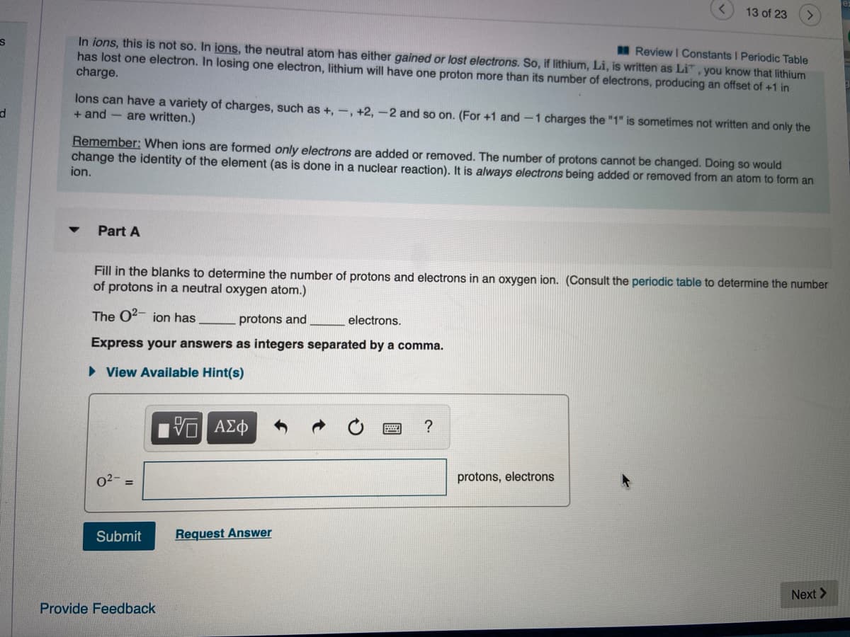 Fill in the blanks to determine the number of protons and electrons in an oxygen ion. (Consult the periodic table to determine the number
of protons in a neutral oxygen atom.)
The O2- ion has
protons and
electrons.
Express your answers as integers separated by a comma.
• View Available Hint(s)
| ΑΣφ
?
protons, electrons
%3D
