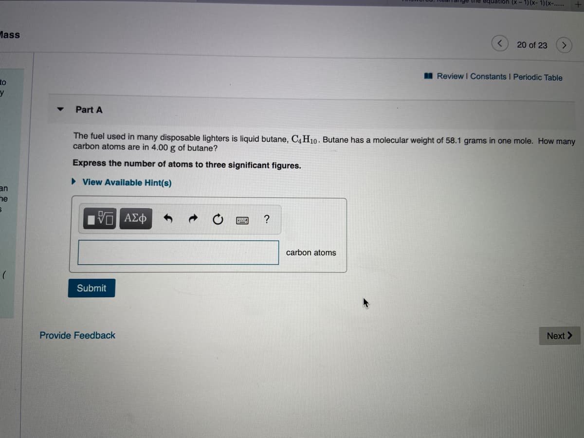 Part A
The fuel used in many disposable lighters is liquid butane, C4H10. Butane has a molecular weight of 58.1 grams in one mole. How many
carbon atoms are in 4.00 g of butane?
Express the number of atoms to three significant figures.
> View Available Hint(s)
ΑΣφ
carbon atoms
Submit
