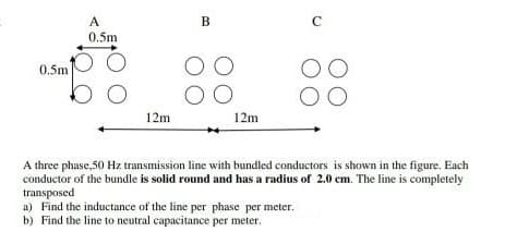 A.
B
C
0.5m
0.5m
12m
12m
A three phase,50 Hz transmission line with bundled conductors is shown in the figure. Each
conductor of the bundle is solid round and has a radius of 2.0 cm. The line is completely
transposed
a) Find the inductance of the line per phase per meter.
b) Find the line to neutral capacitance per meter.
