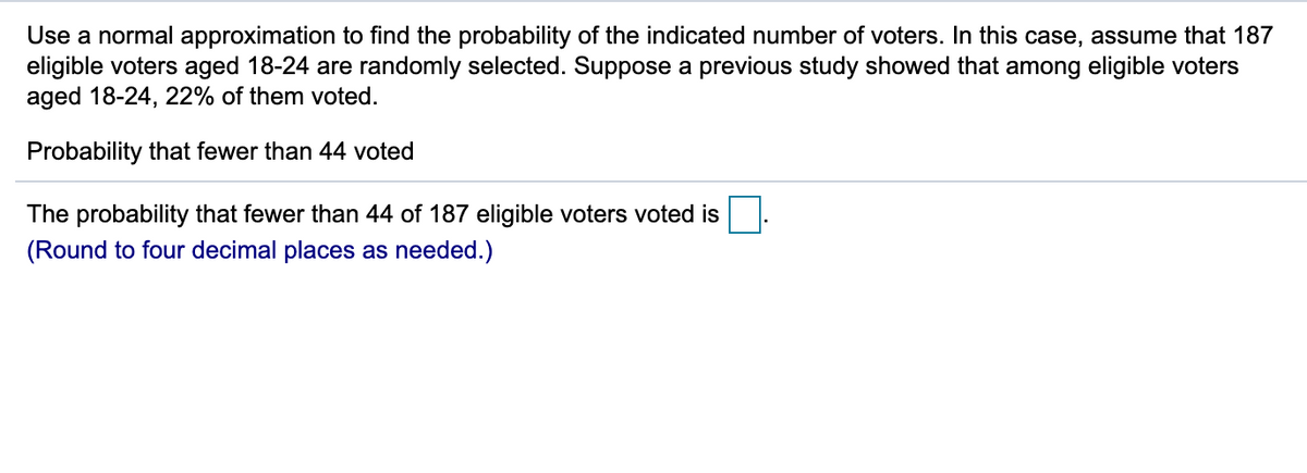 Use a normal approximation to find the probability of the indicated number of voters. In this case, assume that 187
eligible voters aged 18-24 are randomly selected. Suppose a previous study showed that among eligible voters
aged 18-24, 22% of them voted.
Probability that fewer than 44 voted
The probability that fewer than 44 of 187 eligible voters voted is
(Round to four decimal places as needed.)
