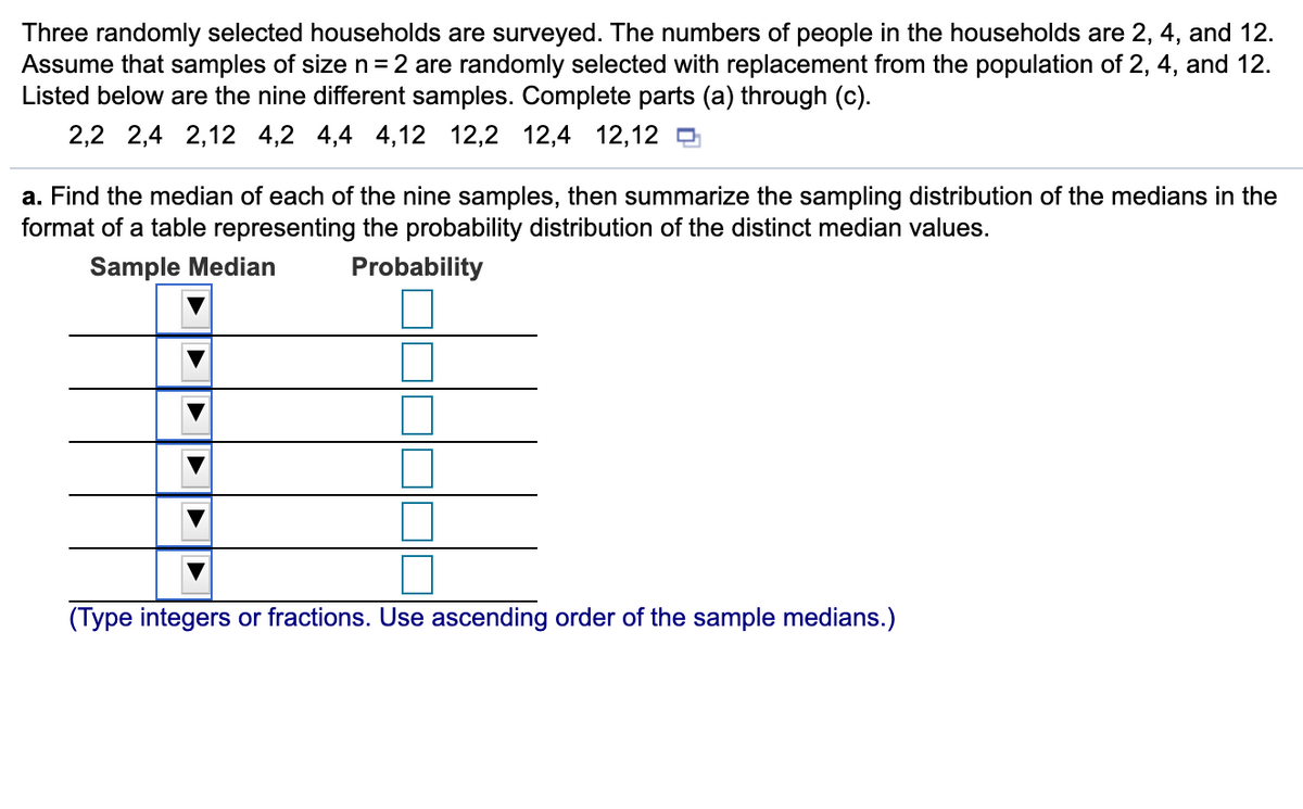 Three randomly selected households are surveyed. The numbers of people in the households are 2, 4, and 12.
Assume that samples of size n= 2 are randomly selected with replacement from the population of 2, 4, and 12.
Listed below are the nine different samples. Complete parts (a) through (c).
2,2 2,4 2,12 4,2 4,4 4,12 12,2 12,4 12,12 D
a. Find the median of each of the nine samples, then summarize the sampling distribution of the medians in the
format of a table representing the probability distribution of the distinct median values.
Sample Median
Probability
(Type integers or fractions. Use ascending order of the sample medians.)
