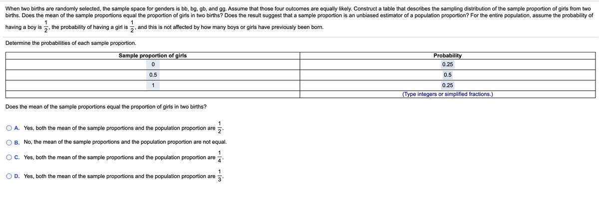 When two births are randomly selected, the sample space for genders is bb, bg, gb, and gg. Assume that those four outcomes are equally likely. Construct a table that describes the sampling distribution of the sample proportion of girls from two
births. Does the mean of the sample proportions equal the proportion of girls in two births? Does the result suggest that a sample proportion is an unbiased estimator of a population proportion? For the entire population, assume the probability of
1
1
having a boy is
the probability of having a girl is
2
and this is not affected by how many boys or girls have previously been born.
2
Determine the probabilities of each sample proportion.
Sample proportion of girls
Probability
0.25
0.5
0.5
1
0.25
(Type integers or simplified fractions.)
Does the mean of the sample proportions equal the proportion of girls in two births?
O A. Yes, both the mean of the sample proportions and the population proportion are
O B. No, the mean of the sample proportions and the population proportion are not equal.
1
C. Yes, both the mean of the sample proportions and the population proportion are
4
1
O D. Yes, both the mean of the sample proportions and the population proportion are
