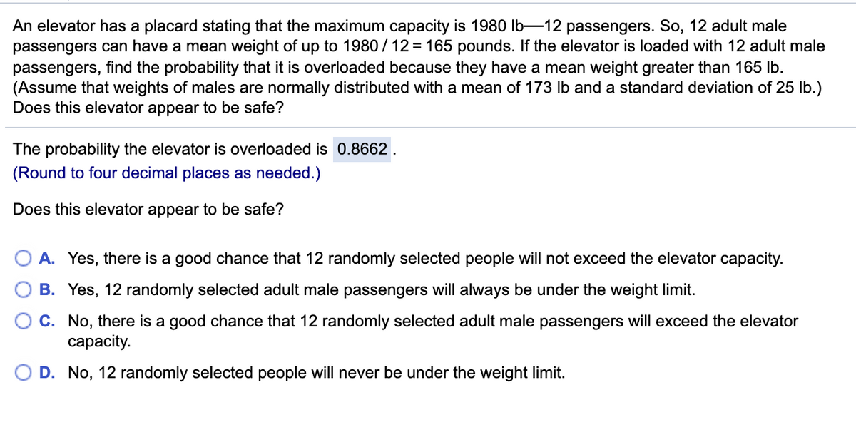 An elevator has a placard stating that the maximum capacity is 1980 lb-12 passengers. So, 12 adult male
passengers can have a mean weight of up to 1980 / 12 = 165 pounds. If the elevator is loaded with 12 adult male
passengers, find the probability that it is overloaded because they have a mean weight greater than 165 Ib.
(Assume that weights of males are normally distributed with a mean of 173 Ib and a standard deviation of 25 lb.)
Does this elevator appear to be safe?
The probability the elevator is overloaded is 0.8662.
(Round to four decimal places as needed.)
Does this elevator appear to be safe?
O A. Yes, there is a good chance that 12 randomly selected people will not exceed the elevator capacity.
B. Yes, 12 randomly selected adult male passengers will always be under the weight limit.
C. No, there is a good chance that 12 randomly selected adult male passengers will exceed the elevator
сарacity.
D. No, 12 randomly selected people will never be under the weight limit.
