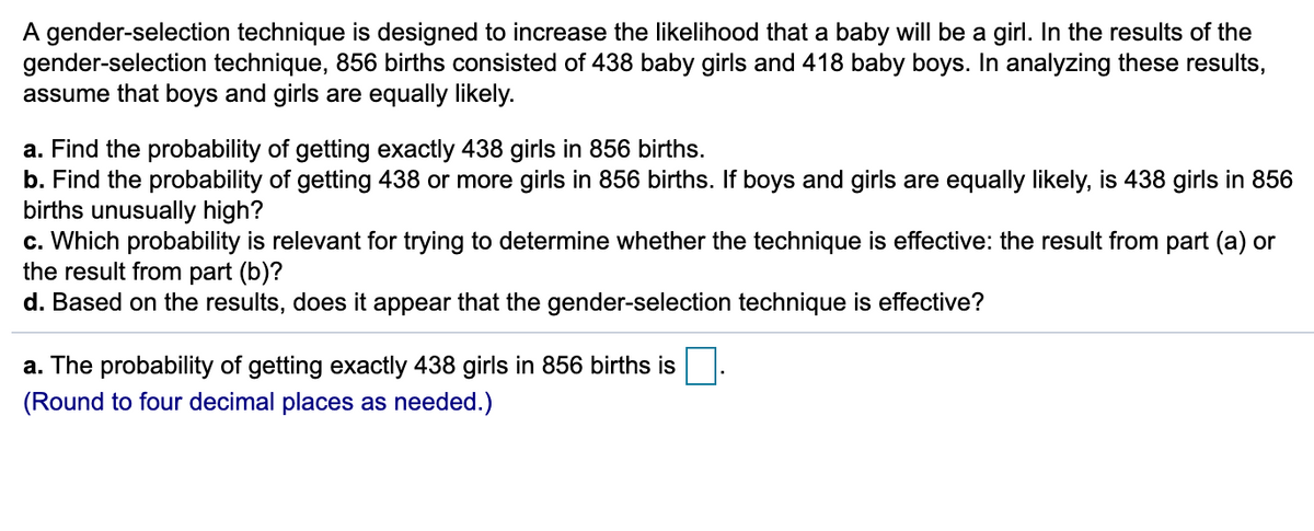 A gender-selection technique is designed to increase the likelihood that a baby will be a girl. In the results of the
gender-selection technique, 856 births consisted of 438 baby girls and 418 baby boys. In analyzing these results,
assume that boys and girls are equally likely.
a. Find the probability of getting exactly 438 girls in 856 births.
b. Find the probability of getting 438 or more girls in 856 births. If boys and girls are equally likely, is 438 girls in 856
births unusually high?
c. Which probability is relevant for trying to determine whether the technique is effective: the result from part (a) or
the result from part (b)?
d. Based on the results, does it appear that the gender-selection technique is effective?
a. The probability of getting exactly 438 girls in 856 births is
(Round to four decimal places as needed.)
