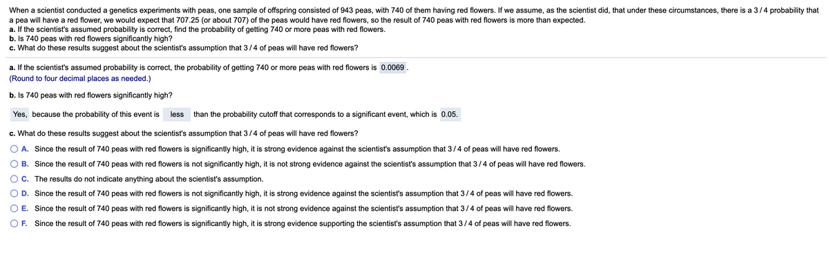 When a scientist conducted a genetics experiments with peas, one sample of offspring consisted of 943 peas, with 740 of them having red flowers. If we assume, as the scientist did, that under these circumstances, there is a 3/4 probability that
a pea will have a red flower, we would expect that 707.25 (or about 707) of the peas would have red flowers, so the result of 740 peas with red flowers is more than expected.
a. If the scientist's assumed probability is correct, find the probability of getting 740 or more peas with red flowers.
b. Is 740 peas with red flowers significantly high?
c. What do these results suggest about the scientist's assumption that 3/4 of peas will have red flowers?
a. If the scientist's assumed probability is correct, the probability of getting 740 or more peas with red flowers is 0.0069
(Round to four decimal places as needed.)
b. Is 740 peas with red flowers significantly high?
Yes, because the probability of this event is
less
than the probability cutoff that corresponds to a significant event, which is 0.05.
c. What do these results suggest about the scientist's assumption that 3/4 of peas will have red flowers?
A. Since the result of 740 peas with red flowers is significantly high, it is strong evidence against the scientist's assumption that 3/4 of peas will have red flowers.
B. Since the result of 740 peas with red flowers is not significantly high, it is not strong evidence against the scientist's assumption that 3/4 of peas will have red flowers.
C. The results do not indicate anything about the scientist's assumption.
D. Since the result of 740 peas with red flowers is not significantly high, it is strong evidence against the scientist's assumption that 3/4 of peas will have red flowers.
E. Since the result of 740 peas with red flowers is significantly high, it is not strong evidence against the scientist's assumption that 3/4 of peas will have red flowers.
F. Since the result of 740 peas with red flowers is significantly high, it is strong evidence supporting the scientist's assumption that 3/4 of peas will have red flowers.
