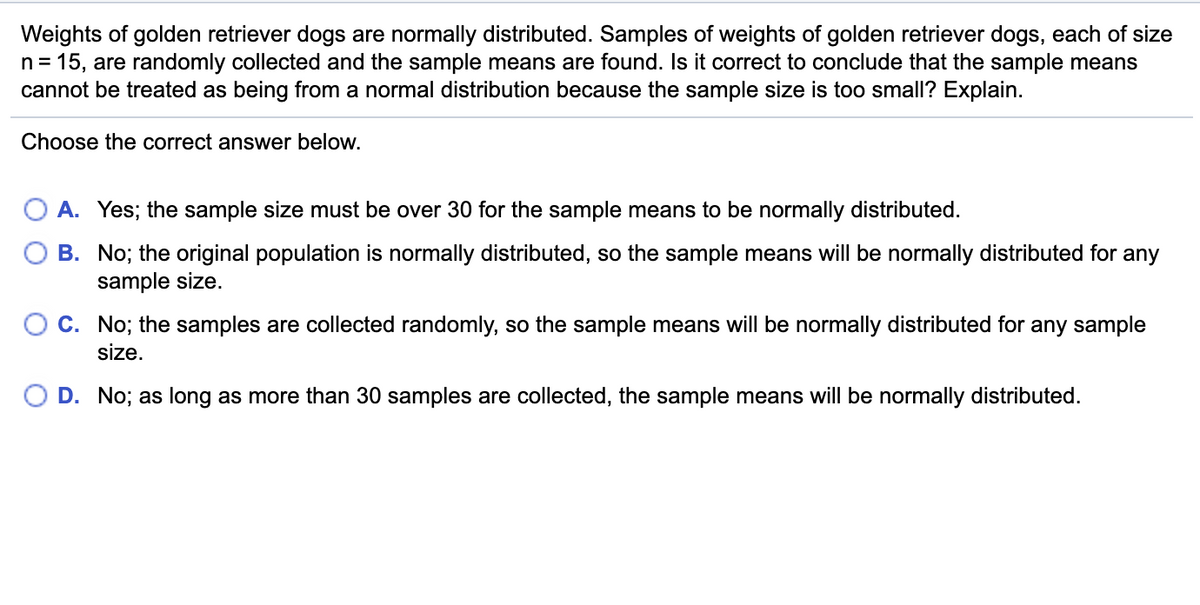 Weights of golden retriever dogs are normally distributed. Samples of weights of golden retriever dogs, each of size
n = 15, are randomly collected and the sample means are found. Is it correct to conclude that the sample means
cannot be treated as being from a normal distribution because the sample size is too small? Explain.
Choose the correct answer below.
O A. Yes; the sample size must be over 30 for the sample means to be normally distributed.
B. No; the original population is normally distributed, so the sample means will be normally distributed for any
sample size.
C. No; the samples are collected randomly, so the sample means will be normally distributed for any sample
size.
D. No; as long as more than 30 samples are collected, the sample means will be normally distributed.
