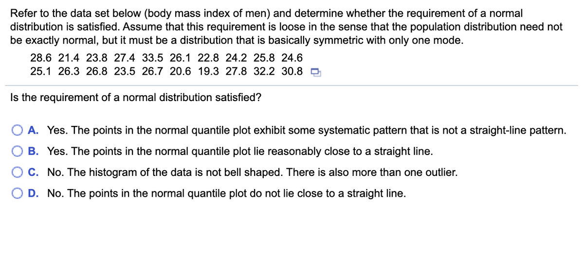Refer to the data set below (body mass index of men) and determine whether the requirement of a normal
distribution is satisfied. Assume that this requirement is loose in the sense that the population distribution need not
be exactly normal, but it must be a distribution that is basically symmetric with only one mode.
28.6 21.4 23.8 27.4 33.5 26.1 22.8 24.2 25.8 24.6
25.1 26.3 26.8 23.5 26.7 20.6 19.3 27.8 32.2 30.8 O
Is the requirement of a normal distribution satisfied?
A. Yes. The points in the normal quantile plot exhibit some systematic pattern that is not a straight-line pattern.
B. Yes. The points in the normal quantile plot lie reasonably close to a straight line.
C. No. The histogram of the data is not bell shaped. There is also more than one outlier.
D. No. The points in the normal quantile plot do not lie close to a straight line.

