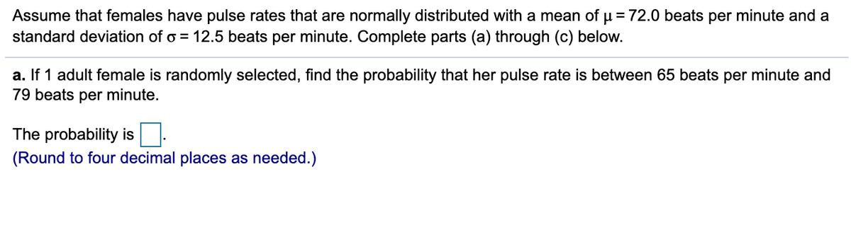 Assume that females have pulse rates that are normally distributed with a mean of µ = 72.0 beats per minute and a
standard deviation of o = 12.5 beats per minute. Complete parts (a) through (c) below.
a. If 1 adult female is randomly selected, find the probability that her pulse rate is between 65 beats per minute and
79 beats per minute.
The probability is
(Round to four decimal places as needed.)
