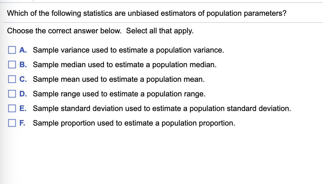 Which of the following statistics are unbiased estimators of population parameters?
Choose the correct answer below. Select all that apply.
A. Sample variance used to estimate a population variance.
B. Sample median used to estimate a population median.
C. Sample mean used to estimate a population mean.
D. Sample range used to estimate a population range.
E. Sample standard deviation used to estimate a population standard deviation.
F. Sample proportion used to estimate a population proportion.
