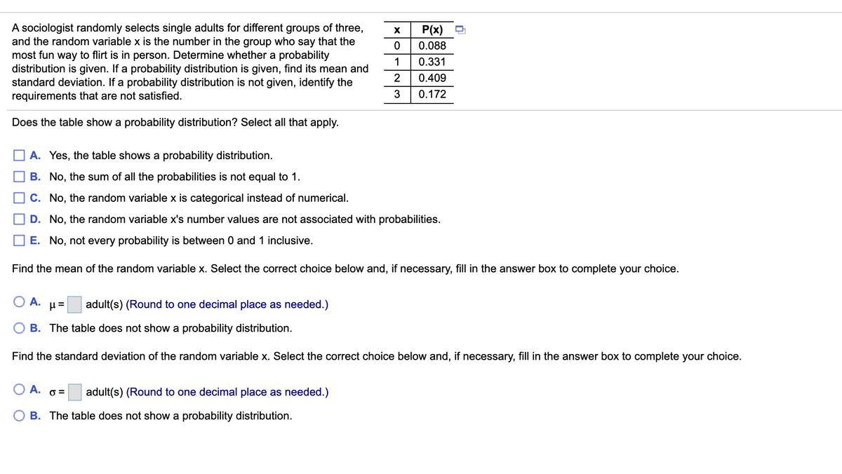 A sociologist randomly selects single adults for different groups of three,
and the random variable x is the number in the group who say that the
most fun way to flirt is in person. Determine whether a probability
distribution is given. If a probability distribution is given, find its mean and
standard deviation. If a probability distribution is not given, identify the
requirements that are not satisfied.
P(x)
0.088
1
0.331
2
0.409
3
0.172
Does the table show a probability distribution? Select all that apply.
A. Yes, the table shows a probability distribution.
B. No, the sum of all the probabilities is not equal to 1.
C. No, the random variable x is categorical instead of numerical.
D. No, the random variable x's number values are not associated with probabilities.
E. No, not every probability is between 0 and 1 inclusive.
Find the mean of the random variable x. Select the correct choice below and, if necessary, fill in the answer box to complete your choice.
O A.
adult(s) (Round to one decimal place as needed.)
B. The table does not show a probability distribution.
Find the standard deviation of the random variable x. Select the correct choice below and, if necessary, fill in the answer box to complete your choice.
O A.
adult(s) (Round to one decimal place as needed.)
O =
B. The table does not show a probability distribution.
