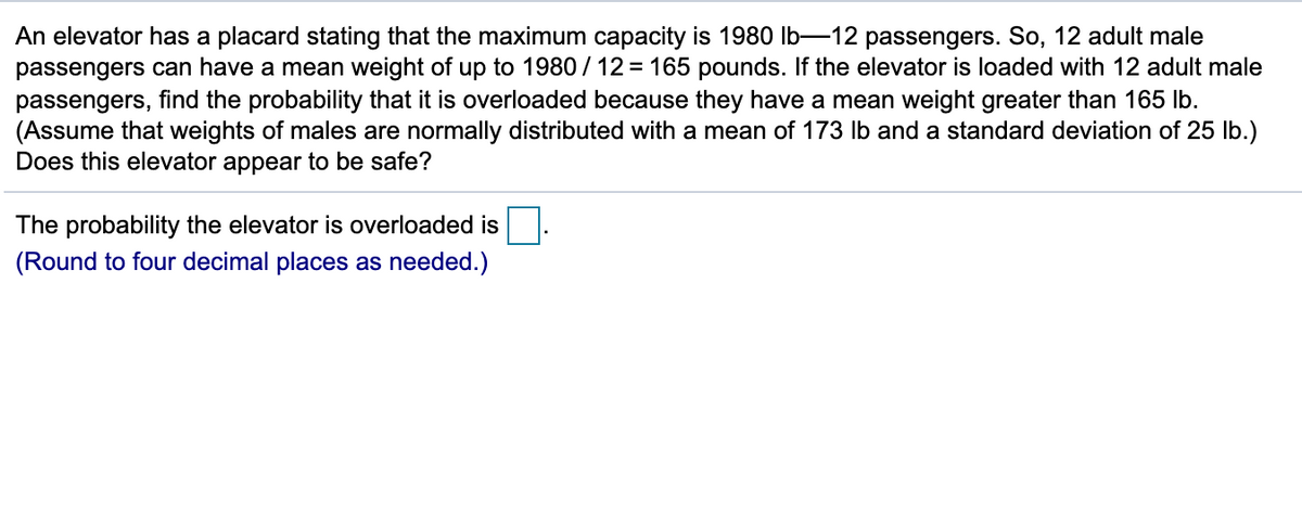 An elevator has a placard stating that the maximum capacity is 1980 lb-12 passengers. So, 12 adult male
passengers can have a mean weight of up to 1980 / 12 = 165 pounds. If the elevator is loaded with 12 adult male
passengers, find the probability that it is overloaded because they have a mean weight greater than 165 Ib.
(Assume that weights of males are normally distributed with a mean of 173 Ib and a standard deviation of 25 lb.)
Does this elevator appear to be safe?
The probability the elevator is overloaded is
(Round to four decimal places as needed.)
