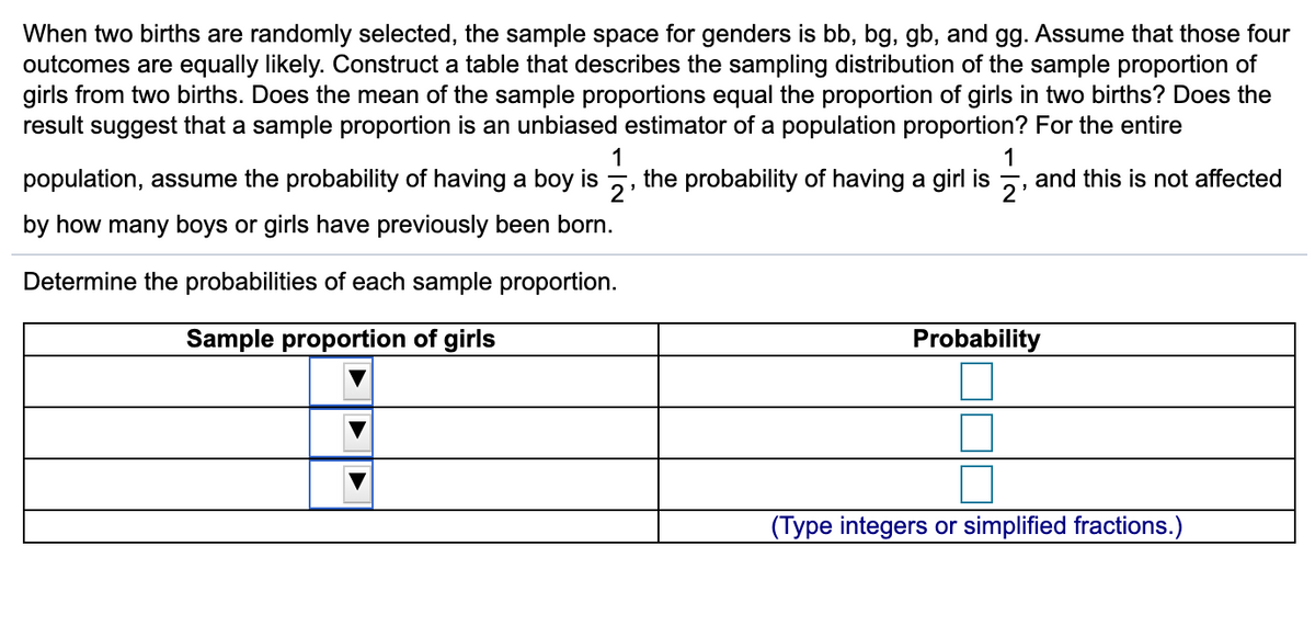 When two births are randomly selected, the sample space for genders is bb, bg, gb, and gg. Assume that those four
outcomes are equally likely. Construct a table that describes the sampling distribution of the sample proportion of
girls from two births. Does the mean of the sample proportions equal the proportion of girls in two births? Does the
result suggest that a sample proportion is an unbiased estimator of a population proportion? For the entire
1
1
population, assume the probability of having a boy is , the probability of having a girl is 5, and this is not affected
by how many boys or girls have previously been born.
Determine the probabilities of each sample proportion.
Sample proportion of girls
Probability
(Type integers or simplified fractions.)
