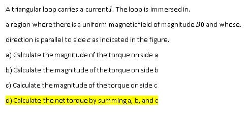 Atriangular loop carries a current I. The loop is immersedin.
a region where there is a uniform magneticfield of magnitude B0 and whose.
direction is parallel to side c as indicated in the figure.
a) Calculate the magnitude of the torque on side a
b) Calculate the magnitude of the torque on sideb
c) Calculate the magnitude of the torque on side c
d) Calculate the net torque by summing a, b, andc
