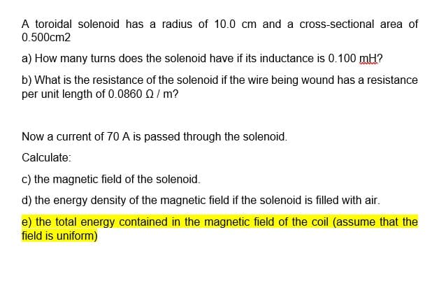 A toroidal solenoid has a radius of 10.0 cm and a cross-sectional area of
0.500cm2
a) How many turns does the solenoid have if its inductance is 0.100 mH?
b) What is the resistance of the solenoid if the wire being wound has a resistance
per unit length of 0.0860 Q / m?
Now a current of 70 A is passed through the solenoid.
Calculate:
c) the magnetic field of the solenoid.
d) the energy density of the magnetic field if the solenoid is filled with air.
e) the total energy contained in the magnetic field of the coil (assume that the
field is uniform)

