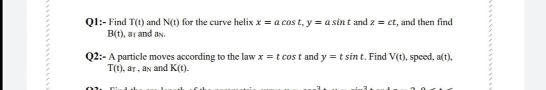 Q1:- Find T(t) and N(t) for the curve helix x = a cos t, y = a sint and z = ct, and then find
B(0), ат аnd av.
Q2:- A particle moves according to the law x =t cos t and y = t sin t. Find V(t), speed, a(t),
T(t), at, an and K(t).

