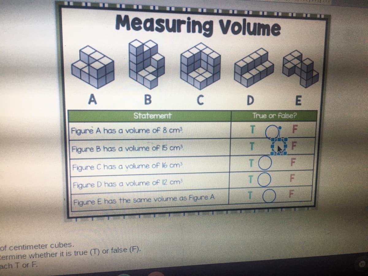 Measuring Volume
M.
A
B C
Statement
True or false?
Figure A has a volume of 8 cm
T.
Figure B has a volume of 15 cm3.
T.
TO
TO F
TOF
Figure C has a volume of 16 cm
Figure D has a volume of 12 cm
Figure E has the same volume as Figure A
of centimeter cubes.
termine whether it is true (T) or false (F).
ach T or F.
LL L
