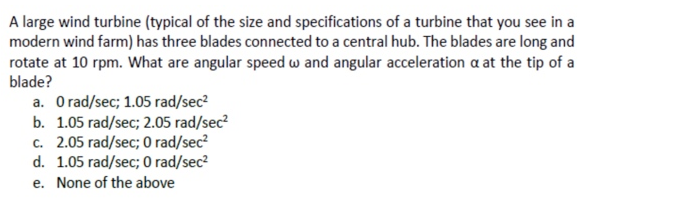 A large wind turbine (typical of the size and specifications of a turbine that you see in a
modern wind farm) has three blades connected to a central hub. The blades are long and
rotate at 10 rpm. What are angular speed w and angular acceleration a at the tip of a
blade?
a. Orad/sec; 1.05 rad/sec?
b. 1.05 rad/sec; 2.05 rad/sec?
c. 2.05 rad/sec; 0 rad/sec?
d. 1.05 rad/sec; 0 rad/sec?
e. None of the above
