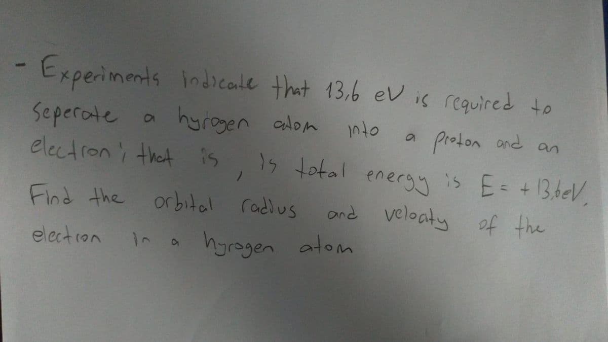 -Experiments indicale that 13.6 ev is required to
Seperate
electroni that is
hyrogen adom into
1s total
proton and an
is E= +13,beV.
and veloaty of the
eneryy
Find the orbital radlus
electron
hyrogen atom
