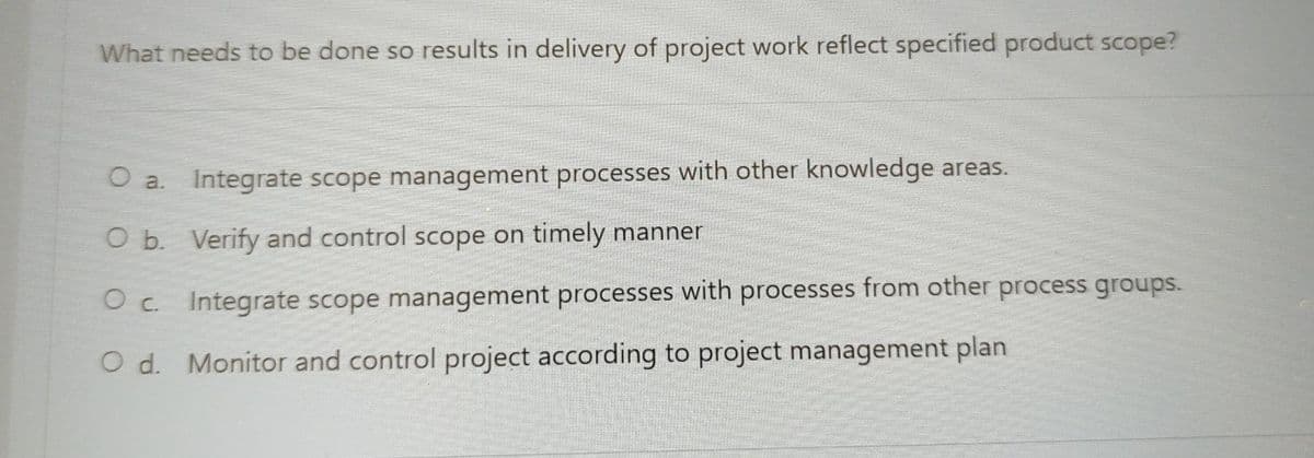 What needs to be done so results in delivery of project work reflect specified product scope?
O a.
Integrate scope management processes with other knowledge areas.
O b. Verify and control scope on timely manner
O c. Integrate scope management processes with processes from other process groups.
O d. Monitor and control project according to project management plan
