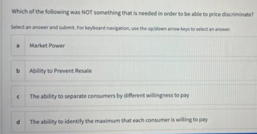 Which of the following was NOT something that is needed in order to be able to price discriminate?
Select an answer and submit. For keyboard navigation, use the up/down arrow keys to select an answer,
a
Market Power
b.
Ability to Prevent Resale
The ability to separate consumers by different willingness to pay
The ability to identify the maximum that each consumer is willing to pay
