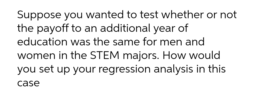 Suppose you wanted to test whether or not
the payoff to an additional
year
of
education was the same for men and
women in the STEM majors. How would
you set up your regression analysis in this
case
