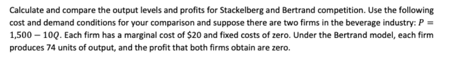 Calculate and compare the output levels and profits for Stackelberg and Bertrand competition. Use the following
cost and demand conditions for your comparison and suppose there are two firms in the beverage industry: P =
1,500 – 10Q. Each firm has a marginal cost of $20 and fixed costs of zero. Under the Bertrand model, each firm
produces 74 units of output, and the profit that both firms obtain are zero.
