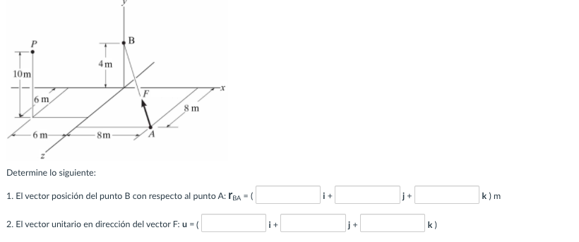4m
10m
6 m
8 m
6 m
- 8m-
Determine lo siguiente:
1. El vector posición del punto B con respecto al punto A: ľBA = (
i+
j+
k) m
2. El vector unitario en dirección del vector F: u =(
i+
j+
k)
