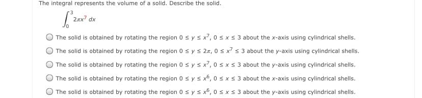The integral represents the volume of a solid. Describe the solid.
2xx? dx
The solid is obtained by rotating the region 0 sy s x7, 0 s x s 3 about the x-axis using cylindrical shells.
The solid is obtained by rotating the region 0 s ys 27, 0 s x? s 3 about the y-axis using cylindrical shells.
The solid is obtained by rotating the region 0 s ys x7, 0 sxs 3 about the y-axis using cylindrical shells.
The solid is obtained by rotating the region 0 s ys x6, 0 sxs 3 about the x-axis using cylindrical shells.
The solid is obtained by rotating the region 0 s y s x6, 0s x < 3 about the y-axis using cylindrical shells.
